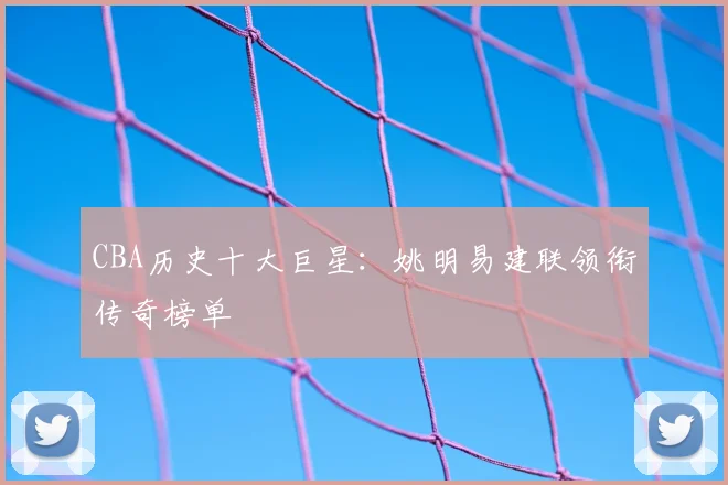 CBA历史十大巨星：姚明易建联领衔传奇榜单