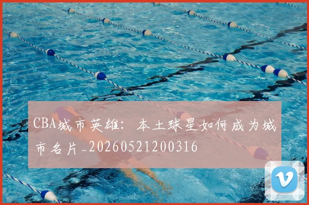 CBA城市英雄：本土球星如何成为城市名片_20260521200316