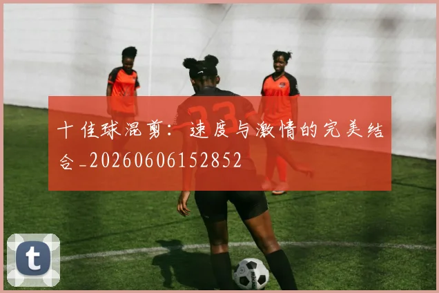 十佳球混剪：速度与激情的完美结合_20260606152852