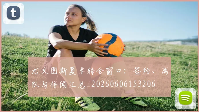 尤文图斯夏季转会窗口：签约、离队与传闻汇总_20260606153206
