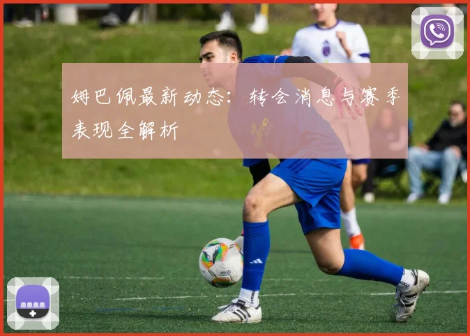 姆巴佩最新动态：转会消息与赛季表现全解析