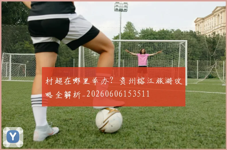 村超在哪里举办？贵州榕江旅游攻略全解析_20260606153511