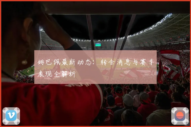姆巴佩最新动态：转会消息与赛季表现全解析