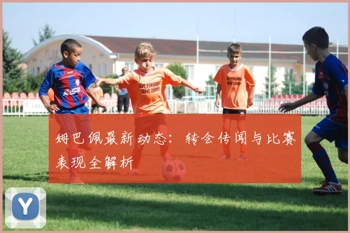 姆巴佩最新动态：转会传闻与比赛表现全解析