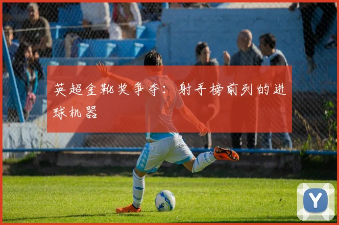 英超金靴奖争夺：射手榜前列的进球机器