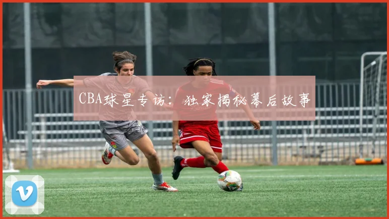 CBA球星专访：独家揭秘幕后故事