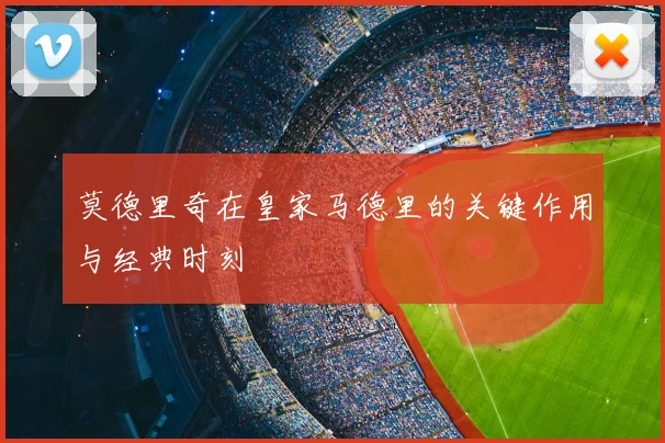 莫德里奇在皇家马德里的关键作用与经典时刻