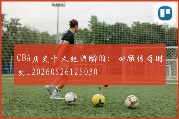 CBA历史十大经典瞬间：回顾传奇时刻_20260526125030