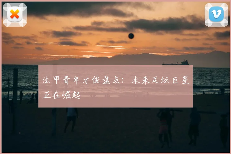法甲青年才俊盘点：未来足坛巨星正在崛起