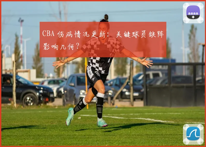 CBA 伤病情况更新：关键球员缺阵影响几何？
