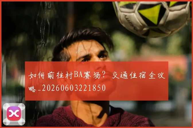 如何前往村BA赛场？交通住宿全攻略_20260603221850