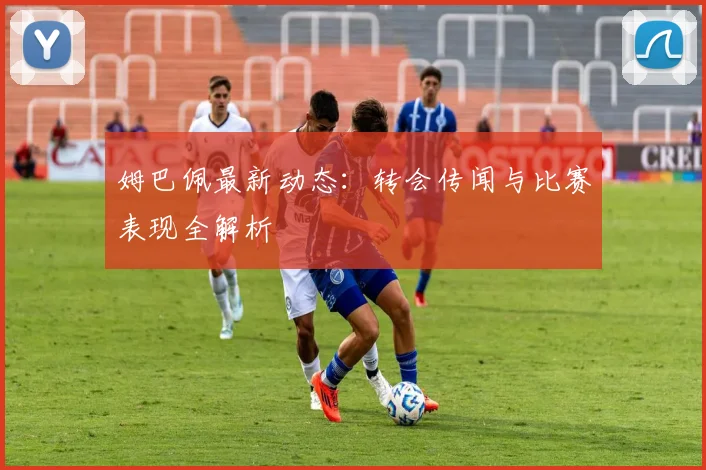 姆巴佩最新动态：转会传闻与比赛表现全解析