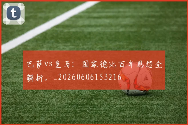 巴萨vs皇马：国家德比百年恩怨全解析。_20260606153216