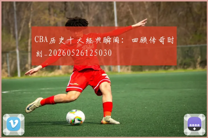 CBA历史十大经典瞬间：回顾传奇时刻_20260526125030